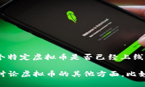 截至我最后更新的数据（2023年10月），虚拟币的市场情况和新币的上线信息是不断变化的。为了了解某个特定虚拟币是否已经上线，最好的办法是到各大加密货币交易所的网站上查看最新消息，或者关注该虚拟币的官网和社交媒体平台。

如果你对特定的虚拟币感兴趣，可以提供名称，我可以帮助你找到更多相关的信息和支持。或者，如果你想讨论虚拟币的其他方面，比如它们的投资潜力、技术背景或市场趋势，我也乐意提供帮助。